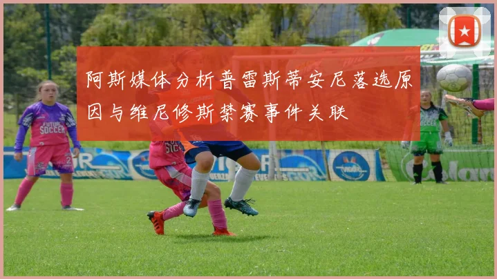 阿斯媒体分析普雷斯蒂安尼落选原因与维尼修斯禁赛事件关联