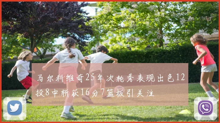 马尔科维奇25年次轮秀表现出色12投8中斩获16分7篮板引关注