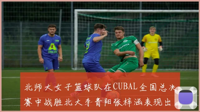 北师大女子篮球队在CUBAL全国总决赛中战胜北大李青阳张梓涵表现出色助力胜利