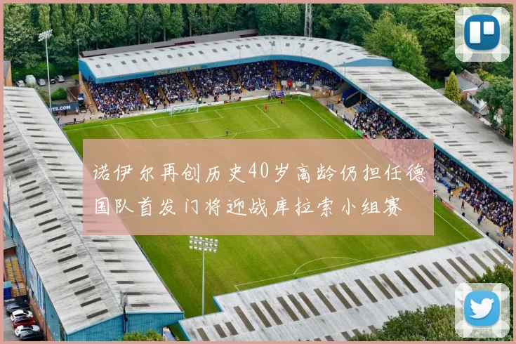 诺伊尔再创历史40岁高龄仍担任德国队首发门将迎战库拉索小组赛