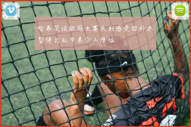 哈弗茨谈欧冠决赛失利感受称补水暂停打乱节奏令人烦恼