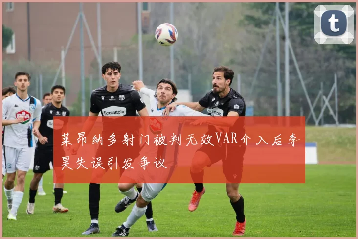 莱昂纳多射门被判无效VAR介入后李昊失误引发争议