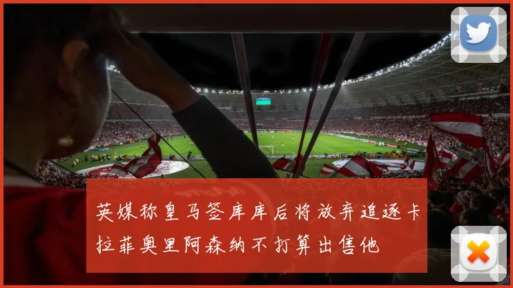 英媒称皇马签库库后将放弃追逐卡拉菲奥里阿森纳不打算出售他
