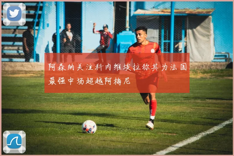 阿森纳关注科内维埃拉称其为法国最强中场超越阿梅尼