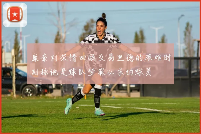 康奈利深情回顾交易里德的艰难时刻称他是球队梦寐以求的球员