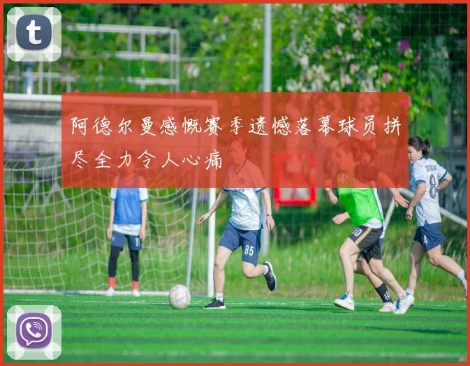 阿德尔曼感慨赛季遗憾落幕球员拼尽全力令人心痛