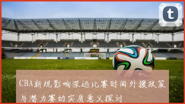 CBA新规影响深远比赛时间外援政策与潜力赛的实质意义探讨