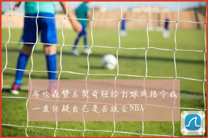 布伦森赞东契奇轻松打球风格令我一度怀疑自己是否适合NBA