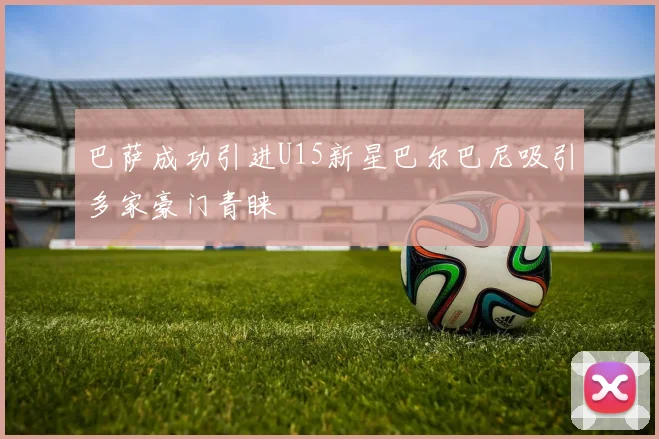 巴萨成功引进U15新星巴尔巴尼吸引多家豪门青睐