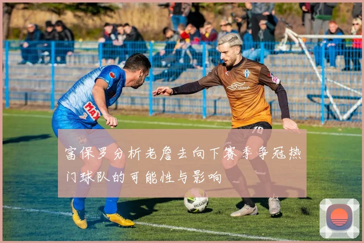 富保罗分析老詹去向下赛季争冠热门球队的可能性与影响