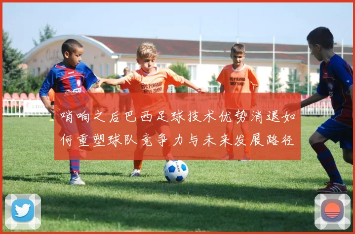 哨响之后巴西足球技术优势消退如何重塑球队竞争力与未来发展路径
