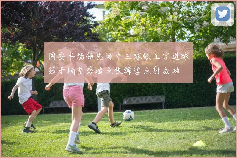 国安半场领先海牛三球张玉宁进球茹子楠首秀造点张稀哲点射成功