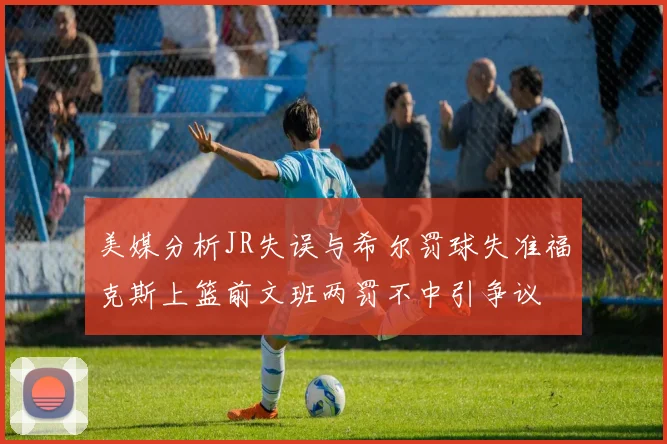 美媒分析JR失误与希尔罚球失准福克斯上篮前文班两罚不中引争议