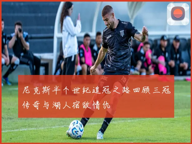 尼克斯半个世纪追冠之路回顾三冠传奇与湖人宿敌情仇