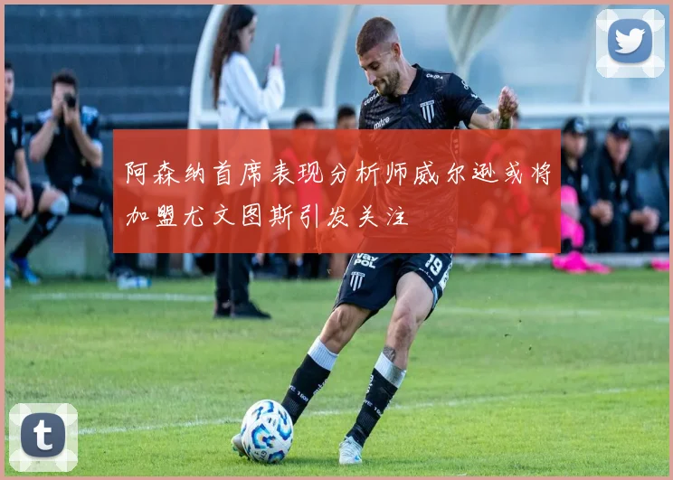 阿森纳首席表现分析师威尔逊或将加盟尤文图斯引发关注