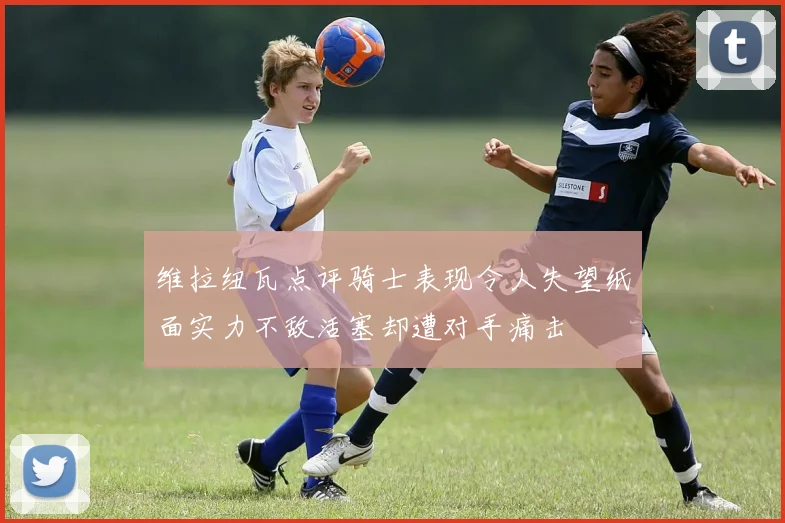 维拉纽瓦点评骑士表现令人失望纸面实力不敌活塞却遭对手痛击