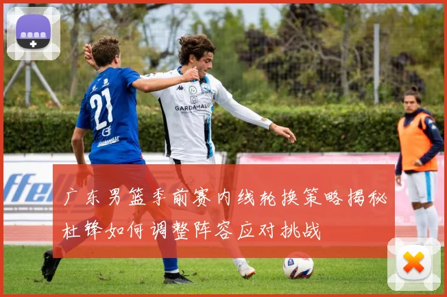 广东男篮季前赛内线轮换策略揭秘杜锋如何调整阵容应对挑战