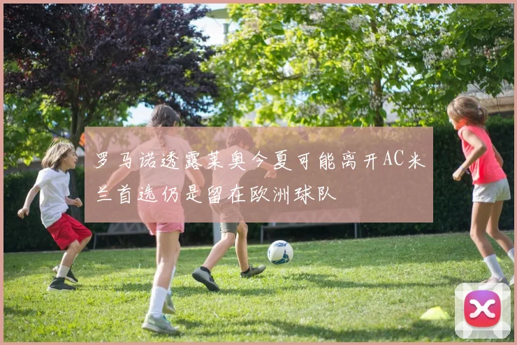 罗马诺透露莱奥今夏可能离开AC米兰首选仍是留在欧洲球队