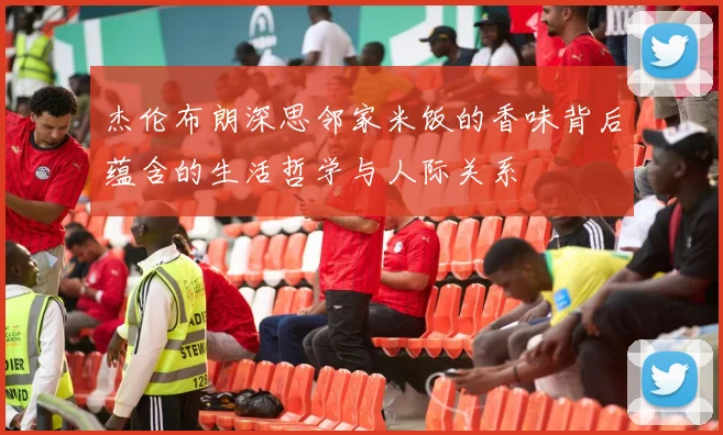 杰伦布朗深思邻家米饭的香味背后蕴含的生活哲学与人际关系