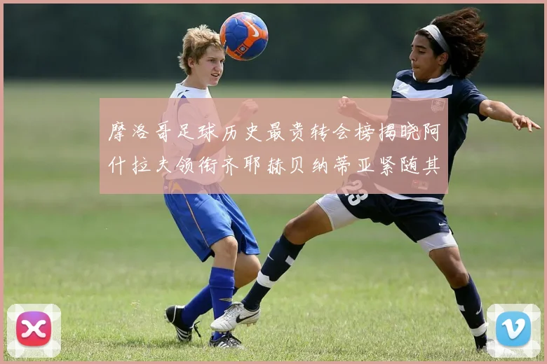 摩洛哥足球历史最贵转会榜揭晓阿什拉夫领衔齐耶赫贝纳蒂亚紧随其后