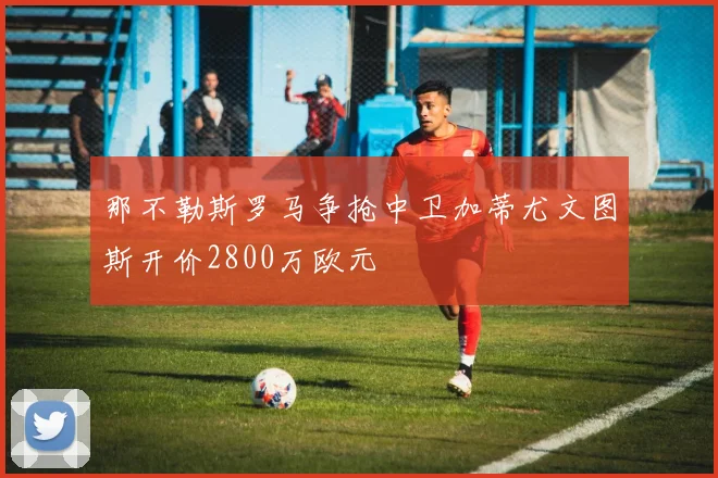 那不勒斯罗马争抢中卫加蒂尤文图斯开价2800万欧元